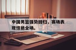 金年会sports-中国男篮强势回归，赛场表现惊艳全场。