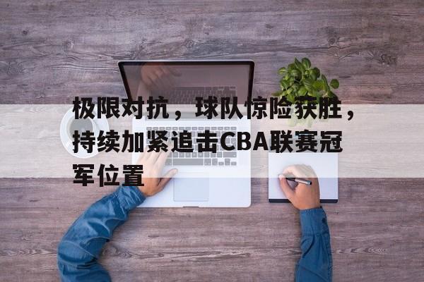极限对抗，球队惊险获胜，持续加紧追击CBA联赛冠军位置